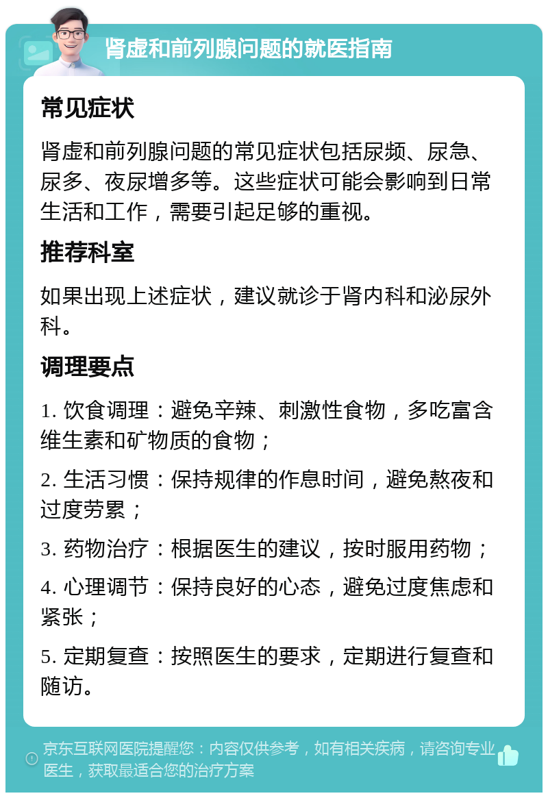 肾虚和前列腺问题的就医指南 常见症状 肾虚和前列腺问题的常见症状包括尿频、尿急、尿多、夜尿增多等。这些症状可能会影响到日常生活和工作，需要引起足够的重视。 推荐科室 如果出现上述症状，建议就诊于肾内科和泌尿外科。 调理要点 1. 饮食调理：避免辛辣、刺激性食物，多吃富含维生素和矿物质的食物； 2. 生活习惯：保持规律的作息时间，避免熬夜和过度劳累； 3. 药物治疗：根据医生的建议，按时服用药物； 4. 心理调节：保持良好的心态，避免过度焦虑和紧张； 5. 定期复查：按照医生的要求，定期进行复查和随访。