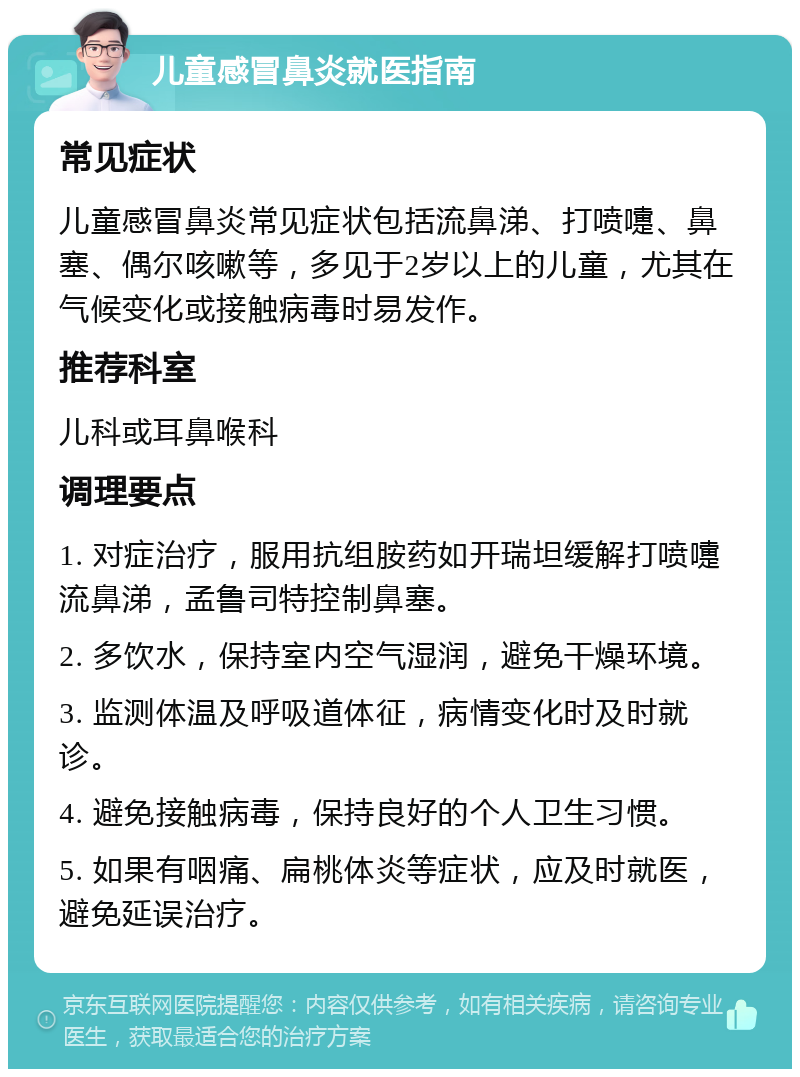 儿童感冒鼻炎就医指南 常见症状 儿童感冒鼻炎常见症状包括流鼻涕、打喷嚏、鼻塞、偶尔咳嗽等，多见于2岁以上的儿童，尤其在气候变化或接触病毒时易发作。 推荐科室 儿科或耳鼻喉科 调理要点 1. 对症治疗，服用抗组胺药如开瑞坦缓解打喷嚏流鼻涕，孟鲁司特控制鼻塞。 2. 多饮水，保持室内空气湿润，避免干燥环境。 3. 监测体温及呼吸道体征，病情变化时及时就诊。 4. 避免接触病毒，保持良好的个人卫生习惯。 5. 如果有咽痛、扁桃体炎等症状，应及时就医，避免延误治疗。