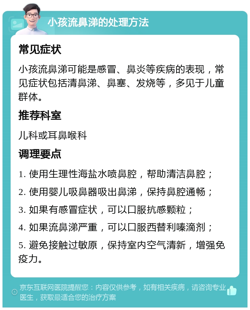 小孩流鼻涕的处理方法 常见症状 小孩流鼻涕可能是感冒、鼻炎等疾病的表现，常见症状包括清鼻涕、鼻塞、发烧等，多见于儿童群体。 推荐科室 儿科或耳鼻喉科 调理要点 1. 使用生理性海盐水喷鼻腔，帮助清洁鼻腔； 2. 使用婴儿吸鼻器吸出鼻涕，保持鼻腔通畅； 3. 如果有感冒症状，可以口服抗感颗粒； 4. 如果流鼻涕严重，可以口服西替利嗪滴剂； 5. 避免接触过敏原，保持室内空气清新，增强免疫力。