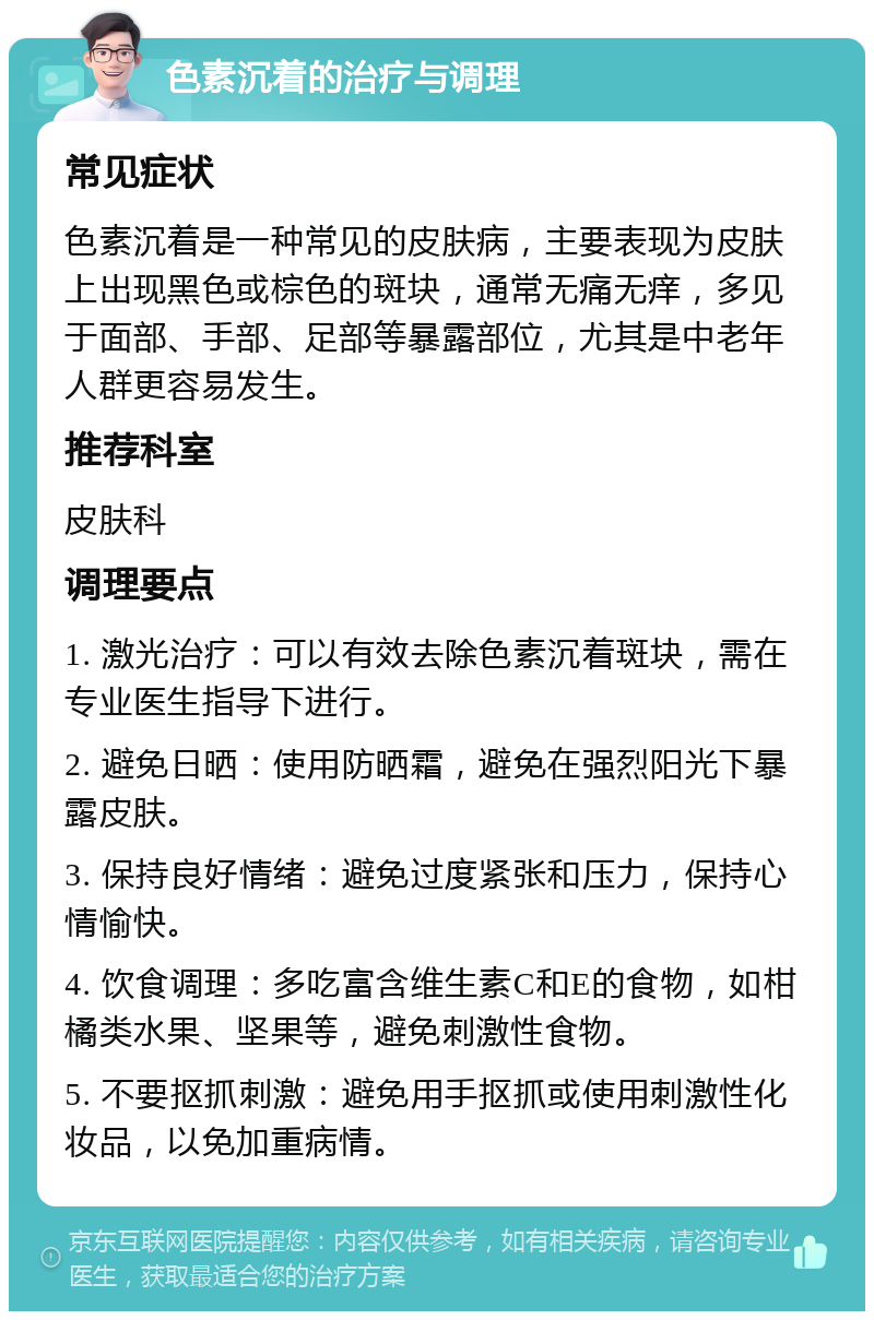 色素沉着的治疗与调理 常见症状 色素沉着是一种常见的皮肤病，主要表现为皮肤上出现黑色或棕色的斑块，通常无痛无痒，多见于面部、手部、足部等暴露部位，尤其是中老年人群更容易发生。 推荐科室 皮肤科 调理要点 1. 激光治疗：可以有效去除色素沉着斑块，需在专业医生指导下进行。 2. 避免日晒：使用防晒霜，避免在强烈阳光下暴露皮肤。 3. 保持良好情绪：避免过度紧张和压力，保持心情愉快。 4. 饮食调理：多吃富含维生素C和E的食物，如柑橘类水果、坚果等，避免刺激性食物。 5. 不要抠抓刺激：避免用手抠抓或使用刺激性化妆品，以免加重病情。