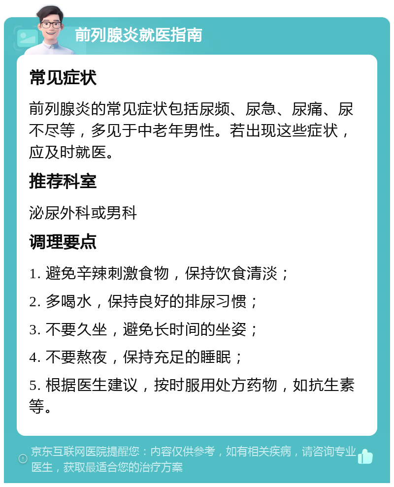 前列腺炎就医指南 常见症状 前列腺炎的常见症状包括尿频、尿急、尿痛、尿不尽等，多见于中老年男性。若出现这些症状，应及时就医。 推荐科室 泌尿外科或男科 调理要点 1. 避免辛辣刺激食物，保持饮食清淡； 2. 多喝水，保持良好的排尿习惯； 3. 不要久坐，避免长时间的坐姿； 4. 不要熬夜，保持充足的睡眠； 5. 根据医生建议，按时服用处方药物，如抗生素等。