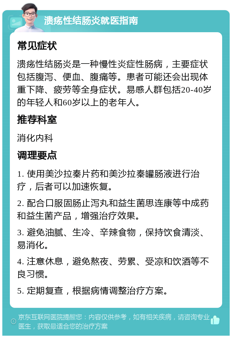 溃疡性结肠炎就医指南 常见症状 溃疡性结肠炎是一种慢性炎症性肠病，主要症状包括腹泻、便血、腹痛等。患者可能还会出现体重下降、疲劳等全身症状。易感人群包括20-40岁的年轻人和60岁以上的老年人。 推荐科室 消化内科 调理要点 1. 使用美沙拉秦片药和美沙拉秦罐肠液进行治疗，后者可以加速恢复。 2. 配合口服固肠止泻丸和益生菌思连康等中成药和益生菌产品，增强治疗效果。 3. 避免油腻、生冷、辛辣食物，保持饮食清淡、易消化。 4. 注意休息，避免熬夜、劳累、受凉和饮酒等不良习惯。 5. 定期复查，根据病情调整治疗方案。