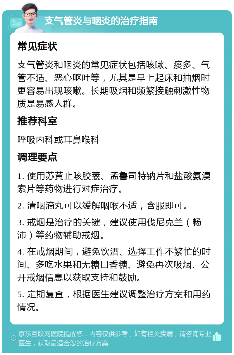 支气管炎与咽炎的治疗指南 常见症状 支气管炎和咽炎的常见症状包括咳嗽、痰多、气管不适、恶心呕吐等，尤其是早上起床和抽烟时更容易出现咳嗽。长期吸烟和频繁接触刺激性物质是易感人群。 推荐科室 呼吸内科或耳鼻喉科 调理要点 1. 使用苏黄止咳胶囊、孟鲁司特钠片和盐酸氨溴索片等药物进行对症治疗。 2. 清咽滴丸可以缓解咽喉不适，含服即可。 3. 戒烟是治疗的关键，建议使用伐尼克兰（畅沛）等药物辅助戒烟。 4. 在戒烟期间，避免饮酒、选择工作不繁忙的时间、多吃水果和无糖口香糖、避免再次吸烟、公开戒烟信息以获取支持和鼓励。 5. 定期复查，根据医生建议调整治疗方案和用药情况。