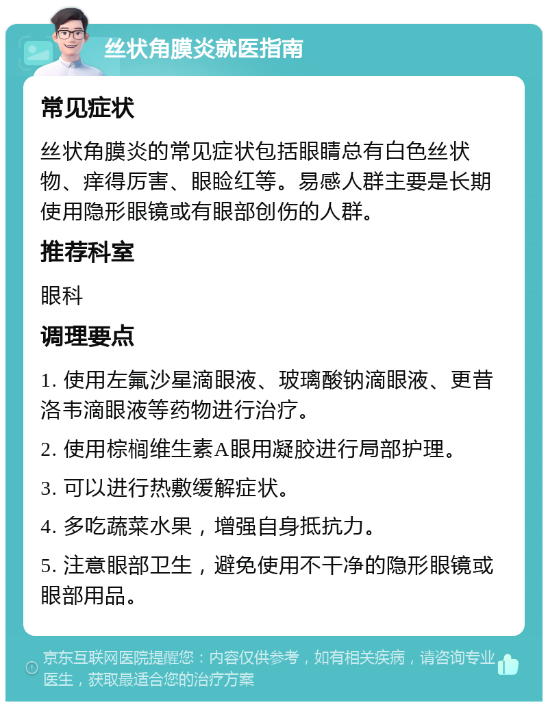 丝状角膜炎就医指南 常见症状 丝状角膜炎的常见症状包括眼睛总有白色丝状物、痒得厉害、眼睑红等。易感人群主要是长期使用隐形眼镜或有眼部创伤的人群。 推荐科室 眼科 调理要点 1. 使用左氟沙星滴眼液、玻璃酸钠滴眼液、更昔洛韦滴眼液等药物进行治疗。 2. 使用棕榈维生素A眼用凝胶进行局部护理。 3. 可以进行热敷缓解症状。 4. 多吃蔬菜水果，增强自身抵抗力。 5. 注意眼部卫生，避免使用不干净的隐形眼镜或眼部用品。