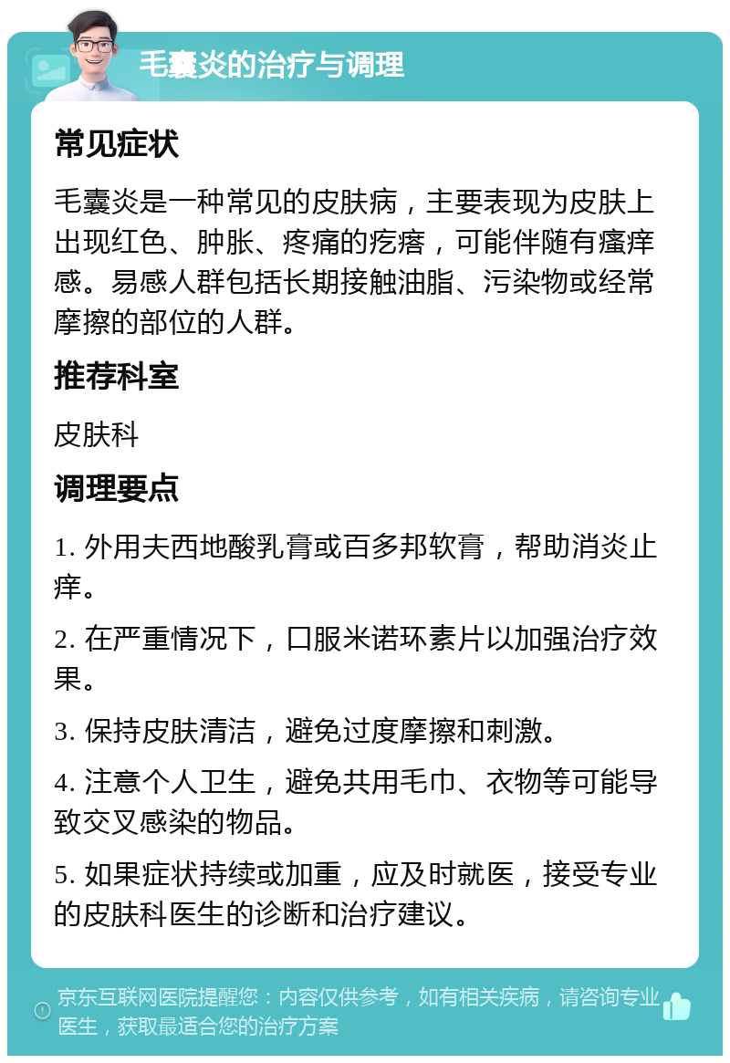 毛囊炎的治疗与调理 常见症状 毛囊炎是一种常见的皮肤病，主要表现为皮肤上出现红色、肿胀、疼痛的疙瘩，可能伴随有瘙痒感。易感人群包括长期接触油脂、污染物或经常摩擦的部位的人群。 推荐科室 皮肤科 调理要点 1. 外用夫西地酸乳膏或百多邦软膏，帮助消炎止痒。 2. 在严重情况下，口服米诺环素片以加强治疗效果。 3. 保持皮肤清洁，避免过度摩擦和刺激。 4. 注意个人卫生，避免共用毛巾、衣物等可能导致交叉感染的物品。 5. 如果症状持续或加重，应及时就医，接受专业的皮肤科医生的诊断和治疗建议。