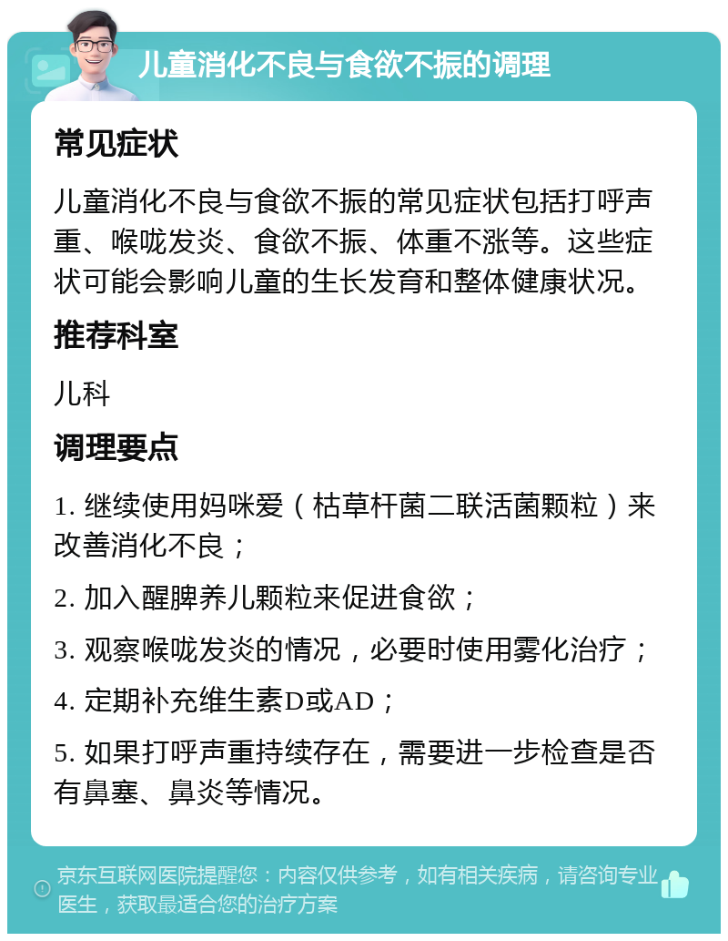 儿童消化不良与食欲不振的调理 常见症状 儿童消化不良与食欲不振的常见症状包括打呼声重、喉咙发炎、食欲不振、体重不涨等。这些症状可能会影响儿童的生长发育和整体健康状况。 推荐科室 儿科 调理要点 1. 继续使用妈咪爱（枯草杆菌二联活菌颗粒）来改善消化不良； 2. 加入醒脾养儿颗粒来促进食欲； 3. 观察喉咙发炎的情况，必要时使用雾化治疗； 4. 定期补充维生素D或AD； 5. 如果打呼声重持续存在，需要进一步检查是否有鼻塞、鼻炎等情况。