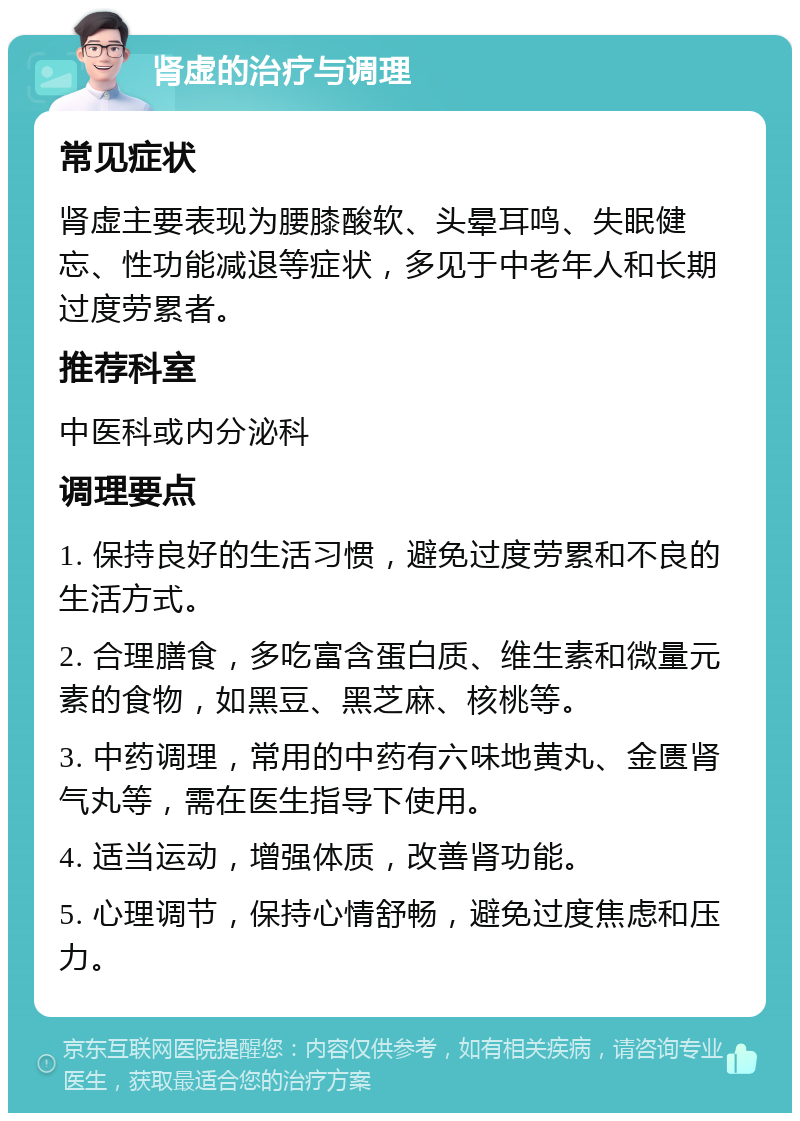 肾虚的治疗与调理 常见症状 肾虚主要表现为腰膝酸软、头晕耳鸣、失眠健忘、性功能减退等症状，多见于中老年人和长期过度劳累者。 推荐科室 中医科或内分泌科 调理要点 1. 保持良好的生活习惯，避免过度劳累和不良的生活方式。 2. 合理膳食，多吃富含蛋白质、维生素和微量元素的食物，如黑豆、黑芝麻、核桃等。 3. 中药调理，常用的中药有六味地黄丸、金匮肾气丸等，需在医生指导下使用。 4. 适当运动，增强体质，改善肾功能。 5. 心理调节，保持心情舒畅，避免过度焦虑和压力。