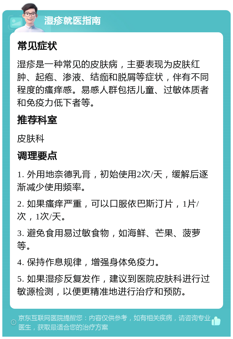 湿疹就医指南 常见症状 湿疹是一种常见的皮肤病，主要表现为皮肤红肿、起疱、渗液、结痂和脱屑等症状，伴有不同程度的瘙痒感。易感人群包括儿童、过敏体质者和免疫力低下者等。 推荐科室 皮肤科 调理要点 1. 外用地奈德乳膏，初始使用2次/天，缓解后逐渐减少使用频率。 2. 如果瘙痒严重，可以口服依巴斯汀片，1片/次，1次/天。 3. 避免食用易过敏食物，如海鲜、芒果、菠萝等。 4. 保持作息规律，增强身体免疫力。 5. 如果湿疹反复发作，建议到医院皮肤科进行过敏源检测，以便更精准地进行治疗和预防。