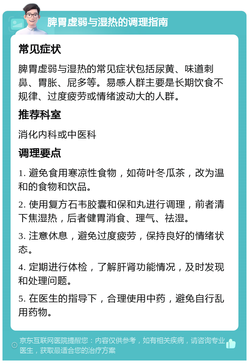 脾胃虚弱与湿热的调理指南 常见症状 脾胃虚弱与湿热的常见症状包括尿黄、味道刺鼻、胃胀、屁多等。易感人群主要是长期饮食不规律、过度疲劳或情绪波动大的人群。 推荐科室 消化内科或中医科 调理要点 1. 避免食用寒凉性食物，如荷叶冬瓜茶，改为温和的食物和饮品。 2. 使用复方石韦胶囊和保和丸进行调理，前者清下焦湿热，后者健胃消食、理气、祛湿。 3. 注意休息，避免过度疲劳，保持良好的情绪状态。 4. 定期进行体检，了解肝肾功能情况，及时发现和处理问题。 5. 在医生的指导下，合理使用中药，避免自行乱用药物。