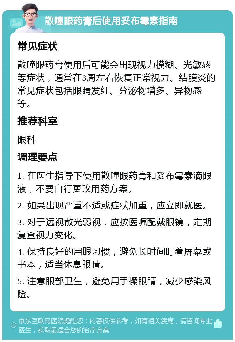 散瞳眼药膏后使用妥布霉素指南 常见症状 散瞳眼药膏使用后可能会出现视力模糊、光敏感等症状，通常在3周左右恢复正常视力。结膜炎的常见症状包括眼睛发红、分泌物增多、异物感等。 推荐科室 眼科 调理要点 1. 在医生指导下使用散瞳眼药膏和妥布霉素滴眼液，不要自行更改用药方案。 2. 如果出现严重不适或症状加重，应立即就医。 3. 对于远视散光弱视，应按医嘱配戴眼镜，定期复查视力变化。 4. 保持良好的用眼习惯，避免长时间盯着屏幕或书本，适当休息眼睛。 5. 注意眼部卫生，避免用手揉眼睛，减少感染风险。