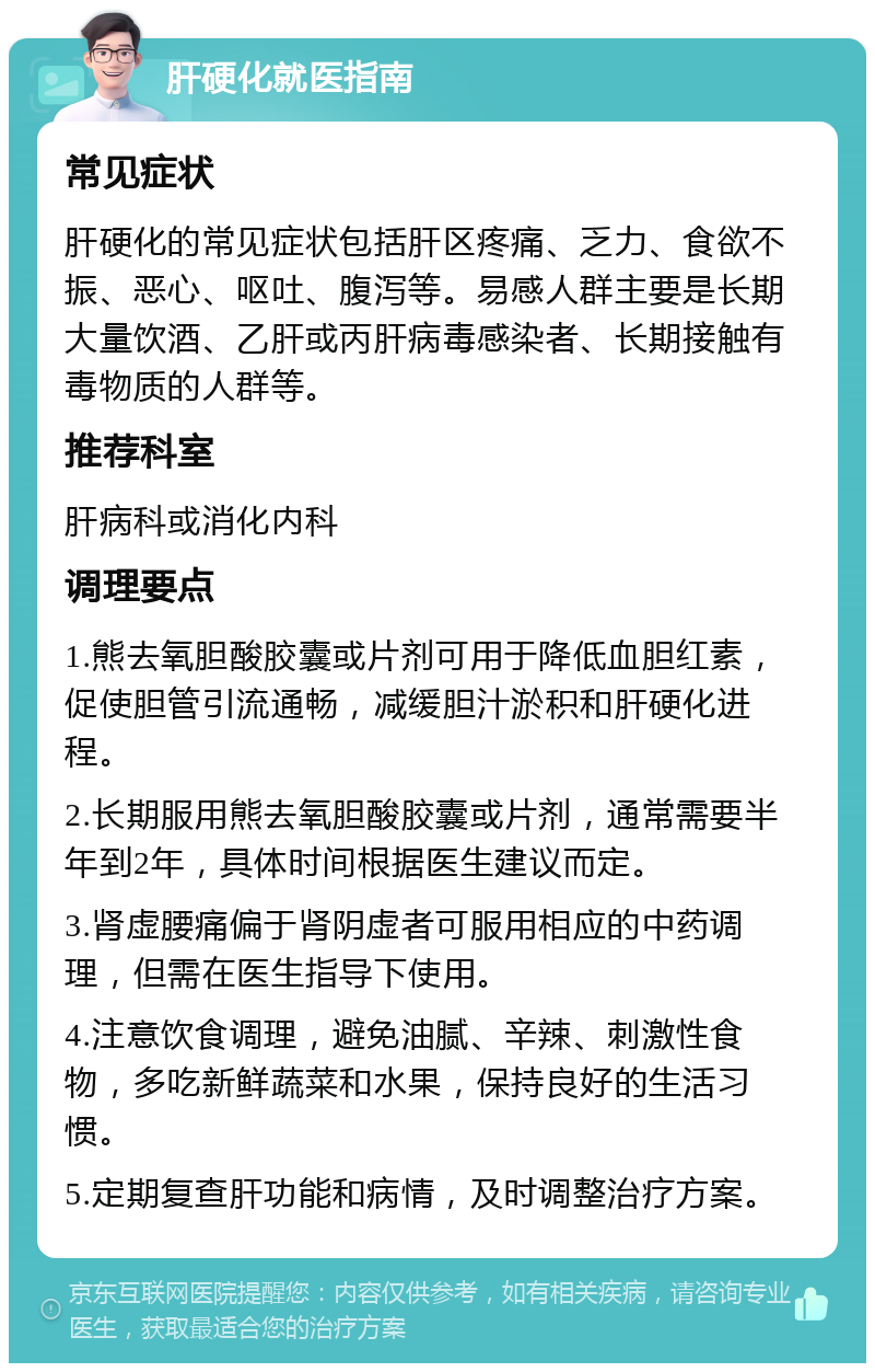 肝硬化就医指南 常见症状 肝硬化的常见症状包括肝区疼痛、乏力、食欲不振、恶心、呕吐、腹泻等。易感人群主要是长期大量饮酒、乙肝或丙肝病毒感染者、长期接触有毒物质的人群等。 推荐科室 肝病科或消化内科 调理要点 1.熊去氧胆酸胶囊或片剂可用于降低血胆红素，促使胆管引流通畅，减缓胆汁淤积和肝硬化进程。 2.长期服用熊去氧胆酸胶囊或片剂，通常需要半年到2年，具体时间根据医生建议而定。 3.肾虚腰痛偏于肾阴虚者可服用相应的中药调理，但需在医生指导下使用。 4.注意饮食调理，避免油腻、辛辣、刺激性食物，多吃新鲜蔬菜和水果，保持良好的生活习惯。 5.定期复查肝功能和病情，及时调整治疗方案。