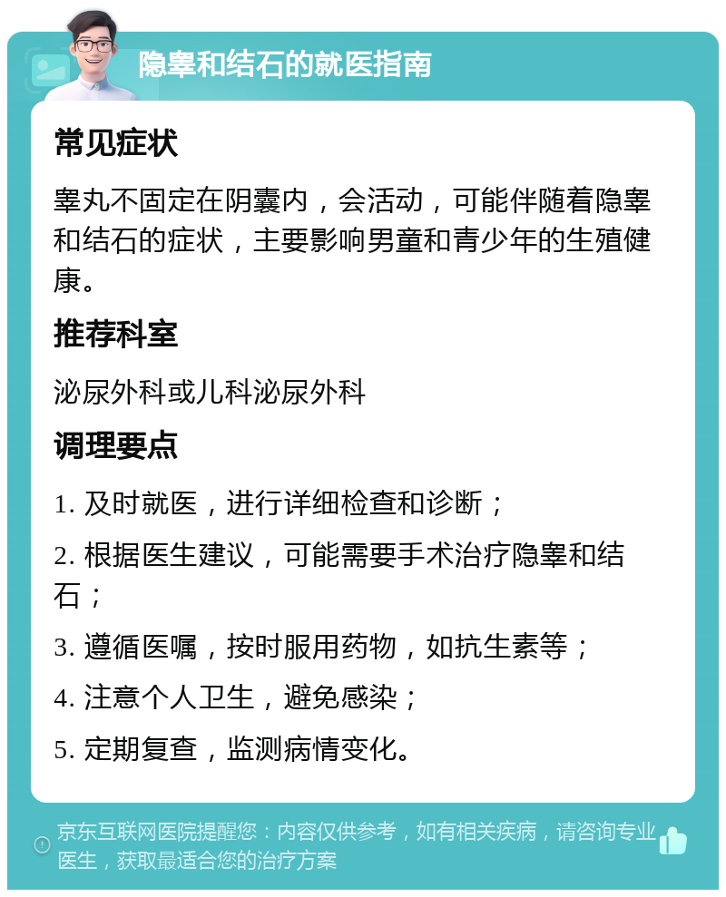 隐睾和结石的就医指南 常见症状 睾丸不固定在阴囊内，会活动，可能伴随着隐睾和结石的症状，主要影响男童和青少年的生殖健康。 推荐科室 泌尿外科或儿科泌尿外科 调理要点 1. 及时就医，进行详细检查和诊断； 2. 根据医生建议，可能需要手术治疗隐睾和结石； 3. 遵循医嘱，按时服用药物，如抗生素等； 4. 注意个人卫生，避免感染； 5. 定期复查，监测病情变化。