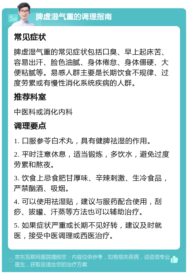 脾虚湿气重的调理指南 常见症状 脾虚湿气重的常见症状包括口臭、早上起床苦、容易出汗、脸色油腻、身体倦怠、身体僵硬、大便粘腻等。易感人群主要是长期饮食不规律、过度劳累或有慢性消化系统疾病的人群。 推荐科室 中医科或消化内科 调理要点 1. 口服参苓白术丸，具有健脾祛湿的作用。 2. 平时注意休息，适当锻炼，多饮水，避免过度劳累和熬夜。 3. 饮食上忌食肥甘厚味、辛辣刺激、生冷食品，严禁酗酒、吸烟。 4. 可以使用祛湿贴，建议与服药配合使用，刮痧、拔罐、汗蒸等方法也可以辅助治疗。 5. 如果症状严重或长期不见好转，建议及时就医，接受中医调理或西医治疗。