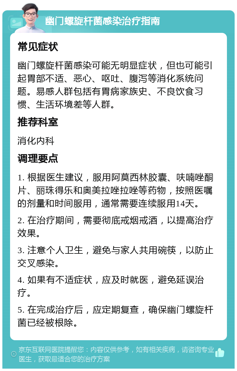 幽门螺旋杆菌感染治疗指南 常见症状 幽门螺旋杆菌感染可能无明显症状，但也可能引起胃部不适、恶心、呕吐、腹泻等消化系统问题。易感人群包括有胃病家族史、不良饮食习惯、生活环境差等人群。 推荐科室 消化内科 调理要点 1. 根据医生建议，服用阿莫西林胶囊、呋喃唑酮片、丽珠得乐和奥美拉唑拉唑等药物，按照医嘱的剂量和时间服用，通常需要连续服用14天。 2. 在治疗期间，需要彻底戒烟戒酒，以提高治疗效果。 3. 注意个人卫生，避免与家人共用碗筷，以防止交叉感染。 4. 如果有不适症状，应及时就医，避免延误治疗。 5. 在完成治疗后，应定期复查，确保幽门螺旋杆菌已经被根除。