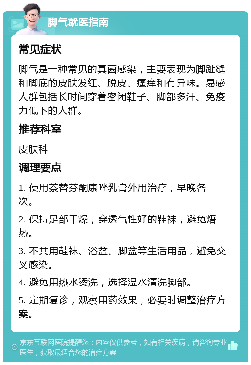 脚气就医指南 常见症状 脚气是一种常见的真菌感染，主要表现为脚趾缝和脚底的皮肤发红、脱皮、瘙痒和有异味。易感人群包括长时间穿着密闭鞋子、脚部多汗、免疫力低下的人群。 推荐科室 皮肤科 调理要点 1. 使用萘替芬酮康唑乳膏外用治疗，早晚各一次。 2. 保持足部干燥，穿透气性好的鞋袜，避免焐热。 3. 不共用鞋袜、浴盆、脚盆等生活用品，避免交叉感染。 4. 避免用热水烫洗，选择温水清洗脚部。 5. 定期复诊，观察用药效果，必要时调整治疗方案。