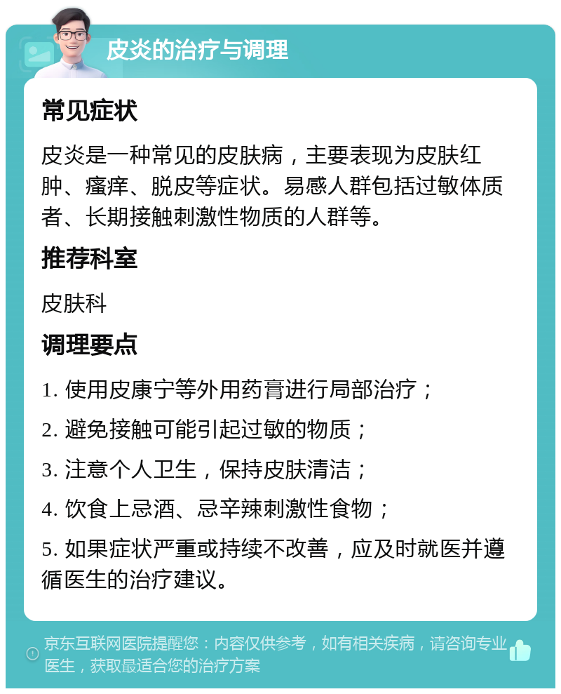 皮炎的治疗与调理 常见症状 皮炎是一种常见的皮肤病，主要表现为皮肤红肿、瘙痒、脱皮等症状。易感人群包括过敏体质者、长期接触刺激性物质的人群等。 推荐科室 皮肤科 调理要点 1. 使用皮康宁等外用药膏进行局部治疗； 2. 避免接触可能引起过敏的物质； 3. 注意个人卫生，保持皮肤清洁； 4. 饮食上忌酒、忌辛辣刺激性食物； 5. 如果症状严重或持续不改善，应及时就医并遵循医生的治疗建议。