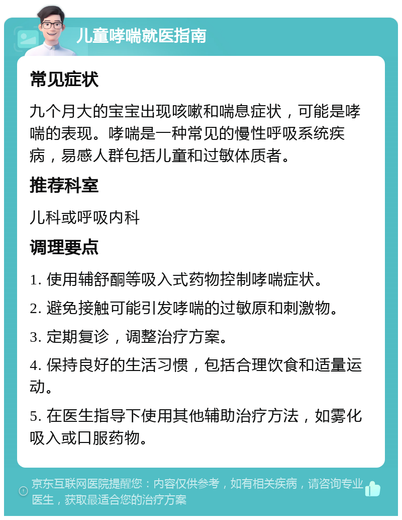 儿童哮喘就医指南 常见症状 九个月大的宝宝出现咳嗽和喘息症状，可能是哮喘的表现。哮喘是一种常见的慢性呼吸系统疾病，易感人群包括儿童和过敏体质者。 推荐科室 儿科或呼吸内科 调理要点 1. 使用辅舒酮等吸入式药物控制哮喘症状。 2. 避免接触可能引发哮喘的过敏原和刺激物。 3. 定期复诊，调整治疗方案。 4. 保持良好的生活习惯，包括合理饮食和适量运动。 5. 在医生指导下使用其他辅助治疗方法，如雾化吸入或口服药物。