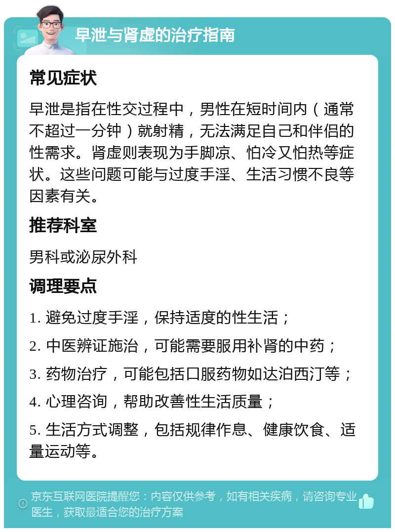 早泄与肾虚的治疗指南 常见症状 早泄是指在性交过程中，男性在短时间内（通常不超过一分钟）就射精，无法满足自己和伴侣的性需求。肾虚则表现为手脚凉、怕冷又怕热等症状。这些问题可能与过度手淫、生活习惯不良等因素有关。 推荐科室 男科或泌尿外科 调理要点 1. 避免过度手淫，保持适度的性生活； 2. 中医辨证施治，可能需要服用补肾的中药； 3. 药物治疗，可能包括口服药物如达泊西汀等； 4. 心理咨询，帮助改善性生活质量； 5. 生活方式调整，包括规律作息、健康饮食、适量运动等。