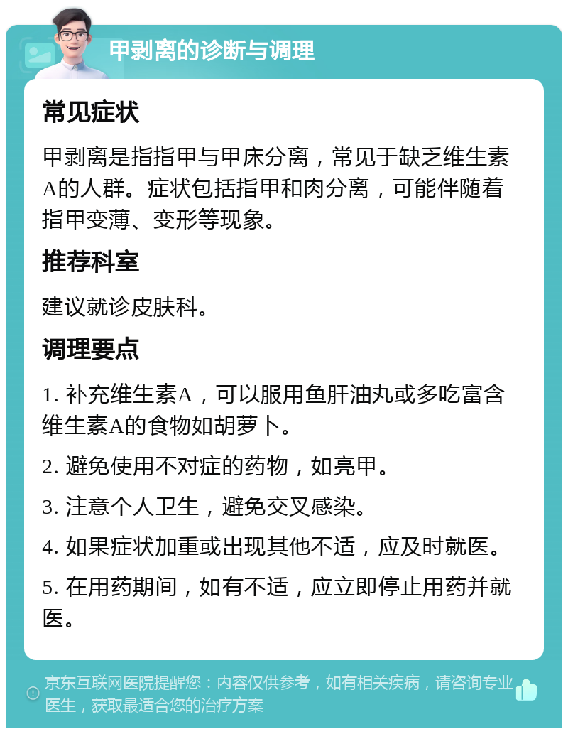 甲剥离的诊断与调理 常见症状 甲剥离是指指甲与甲床分离，常见于缺乏维生素A的人群。症状包括指甲和肉分离，可能伴随着指甲变薄、变形等现象。 推荐科室 建议就诊皮肤科。 调理要点 1. 补充维生素A，可以服用鱼肝油丸或多吃富含维生素A的食物如胡萝卜。 2. 避免使用不对症的药物，如亮甲。 3. 注意个人卫生，避免交叉感染。 4. 如果症状加重或出现其他不适，应及时就医。 5. 在用药期间，如有不适，应立即停止用药并就医。