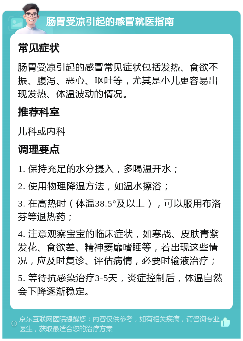 肠胃受凉引起的感冒就医指南 常见症状 肠胃受凉引起的感冒常见症状包括发热、食欲不振、腹泻、恶心、呕吐等，尤其是小儿更容易出现发热、体温波动的情况。 推荐科室 儿科或内科 调理要点 1. 保持充足的水分摄入，多喝温开水； 2. 使用物理降温方法，如温水擦浴； 3. 在高热时（体温38.5°及以上），可以服用布洛芬等退热药； 4. 注意观察宝宝的临床症状，如寒战、皮肤青紫发花、食欲差、精神萎靡嗜睡等，若出现这些情况，应及时复诊、评估病情，必要时输液治疗； 5. 等待抗感染治疗3-5天，炎症控制后，体温自然会下降逐渐稳定。