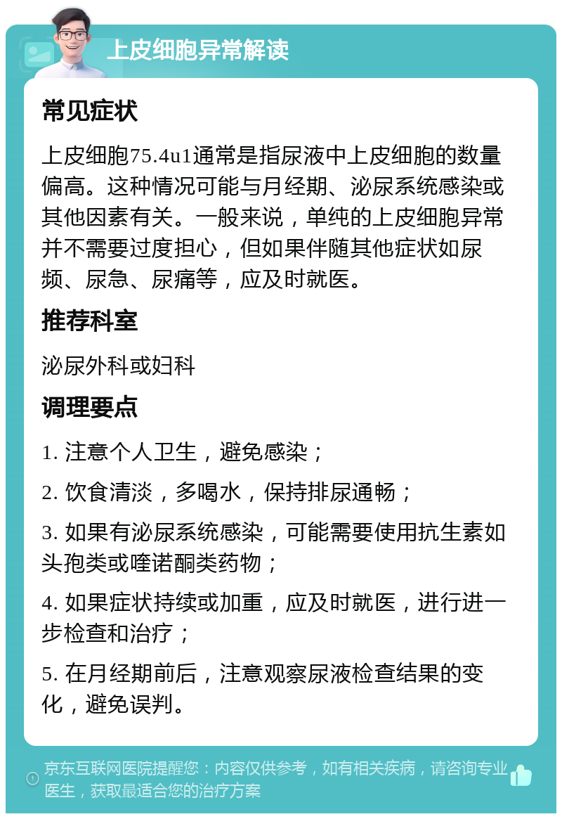 上皮细胞异常解读 常见症状 上皮细胞75.4u1通常是指尿液中上皮细胞的数量偏高。这种情况可能与月经期、泌尿系统感染或其他因素有关。一般来说，单纯的上皮细胞异常并不需要过度担心，但如果伴随其他症状如尿频、尿急、尿痛等，应及时就医。 推荐科室 泌尿外科或妇科 调理要点 1. 注意个人卫生，避免感染； 2. 饮食清淡，多喝水，保持排尿通畅； 3. 如果有泌尿系统感染，可能需要使用抗生素如头孢类或喹诺酮类药物； 4. 如果症状持续或加重，应及时就医，进行进一步检查和治疗； 5. 在月经期前后，注意观察尿液检查结果的变化，避免误判。