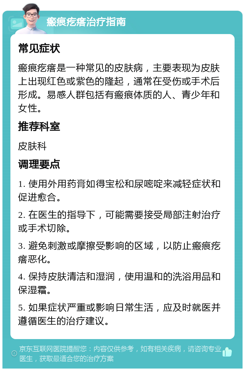 瘢痕疙瘩治疗指南 常见症状 瘢痕疙瘩是一种常见的皮肤病，主要表现为皮肤上出现红色或紫色的隆起，通常在受伤或手术后形成。易感人群包括有瘢痕体质的人、青少年和女性。 推荐科室 皮肤科 调理要点 1. 使用外用药膏如得宝松和尿嘧啶来减轻症状和促进愈合。 2. 在医生的指导下，可能需要接受局部注射治疗或手术切除。 3. 避免刺激或摩擦受影响的区域，以防止瘢痕疙瘩恶化。 4. 保持皮肤清洁和湿润，使用温和的洗浴用品和保湿霜。 5. 如果症状严重或影响日常生活，应及时就医并遵循医生的治疗建议。