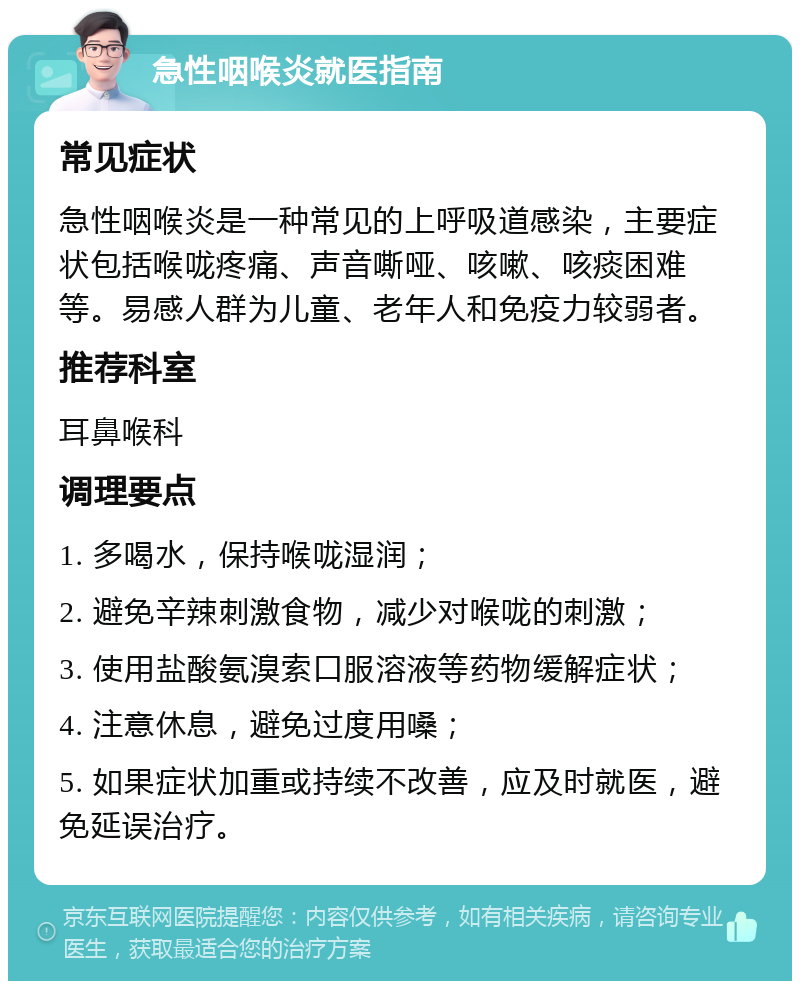 急性咽喉炎就医指南 常见症状 急性咽喉炎是一种常见的上呼吸道感染，主要症状包括喉咙疼痛、声音嘶哑、咳嗽、咳痰困难等。易感人群为儿童、老年人和免疫力较弱者。 推荐科室 耳鼻喉科 调理要点 1. 多喝水，保持喉咙湿润； 2. 避免辛辣刺激食物，减少对喉咙的刺激； 3. 使用盐酸氨溴索口服溶液等药物缓解症状； 4. 注意休息，避免过度用嗓； 5. 如果症状加重或持续不改善，应及时就医，避免延误治疗。