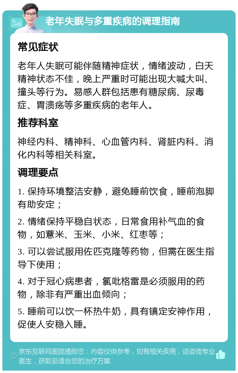 老年失眠与多重疾病的调理指南 常见症状 老年人失眠可能伴随精神症状，情绪波动，白天精神状态不佳，晚上严重时可能出现大喊大叫、撞头等行为。易感人群包括患有糖尿病、尿毒症、胃溃疡等多重疾病的老年人。 推荐科室 神经内科、精神科、心血管内科、肾脏内科、消化内科等相关科室。 调理要点 1. 保持环境整洁安静，避免睡前饮食，睡前泡脚有助安定； 2. 情绪保持平稳自状态，日常食用补气血的食物，如薏米、玉米、小米、红枣等； 3. 可以尝试服用佐匹克隆等药物，但需在医生指导下使用； 4. 对于冠心病患者，氯吡格雷是必须服用的药物，除非有严重出血倾向； 5. 睡前可以饮一杯热牛奶，具有镇定安神作用，促使人安稳入睡。