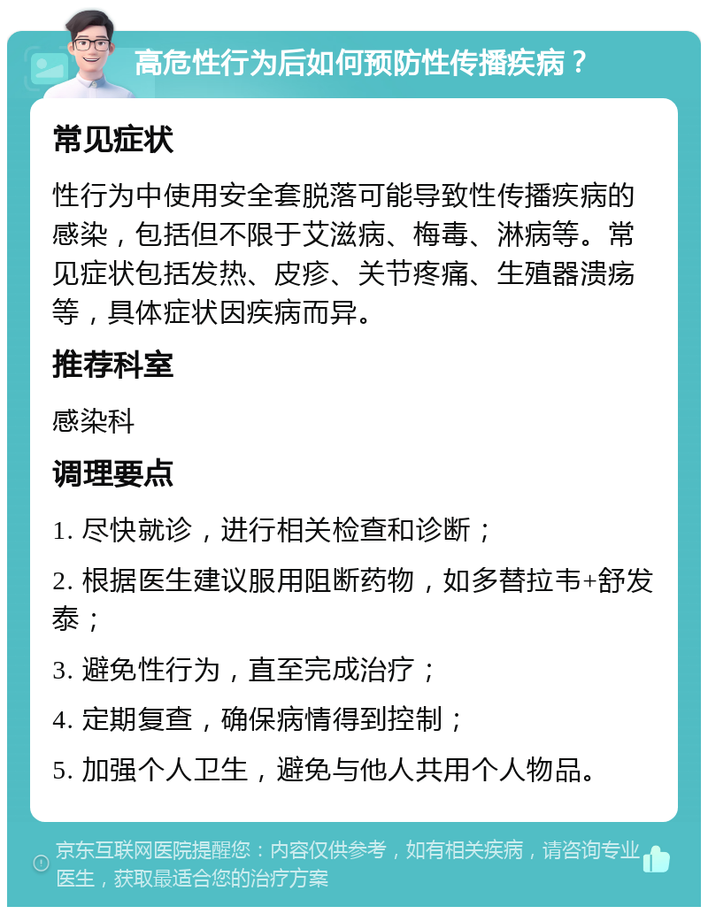 高危性行为后如何预防性传播疾病？ 常见症状 性行为中使用安全套脱落可能导致性传播疾病的感染，包括但不限于艾滋病、梅毒、淋病等。常见症状包括发热、皮疹、关节疼痛、生殖器溃疡等，具体症状因疾病而异。 推荐科室 感染科 调理要点 1. 尽快就诊，进行相关检查和诊断； 2. 根据医生建议服用阻断药物，如多替拉韦+舒发泰； 3. 避免性行为，直至完成治疗； 4. 定期复查，确保病情得到控制； 5. 加强个人卫生，避免与他人共用个人物品。