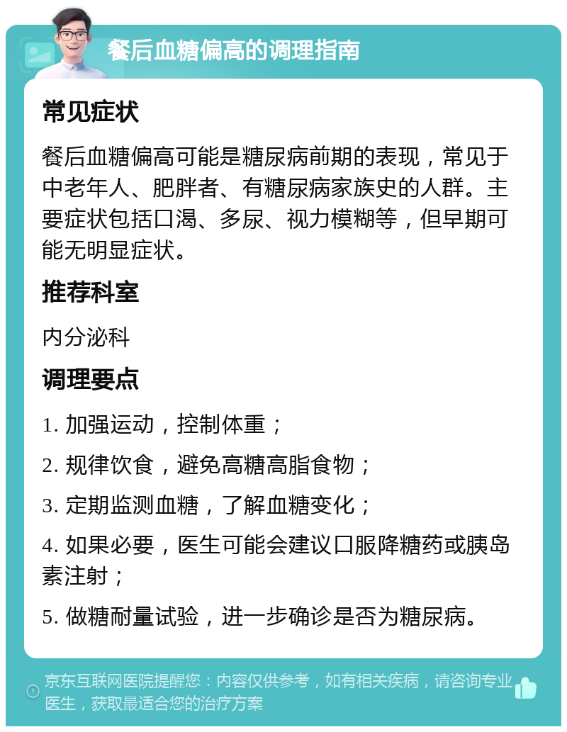 餐后血糖偏高的调理指南 常见症状 餐后血糖偏高可能是糖尿病前期的表现，常见于中老年人、肥胖者、有糖尿病家族史的人群。主要症状包括口渴、多尿、视力模糊等，但早期可能无明显症状。 推荐科室 内分泌科 调理要点 1. 加强运动，控制体重； 2. 规律饮食，避免高糖高脂食物； 3. 定期监测血糖，了解血糖变化； 4. 如果必要，医生可能会建议口服降糖药或胰岛素注射； 5. 做糖耐量试验，进一步确诊是否为糖尿病。