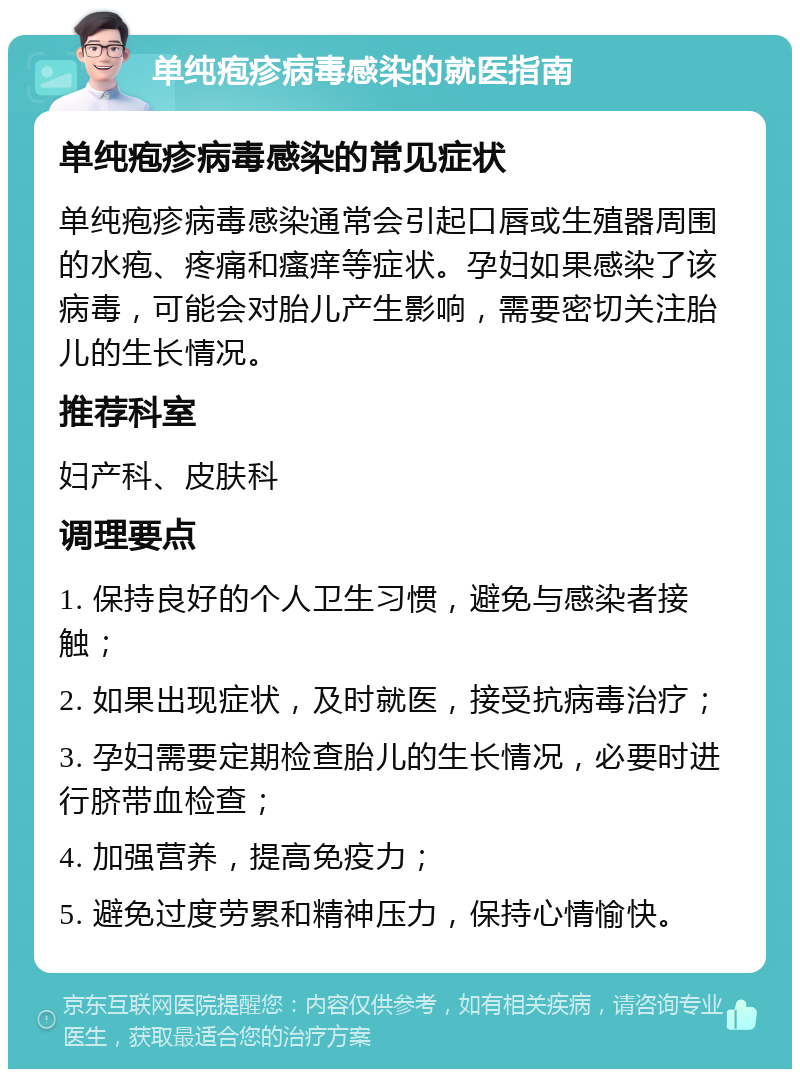 单纯疱疹病毒感染的就医指南 单纯疱疹病毒感染的常见症状 单纯疱疹病毒感染通常会引起口唇或生殖器周围的水疱、疼痛和瘙痒等症状。孕妇如果感染了该病毒，可能会对胎儿产生影响，需要密切关注胎儿的生长情况。 推荐科室 妇产科、皮肤科 调理要点 1. 保持良好的个人卫生习惯，避免与感染者接触； 2. 如果出现症状，及时就医，接受抗病毒治疗； 3. 孕妇需要定期检查胎儿的生长情况，必要时进行脐带血检查； 4. 加强营养，提高免疫力； 5. 避免过度劳累和精神压力，保持心情愉快。