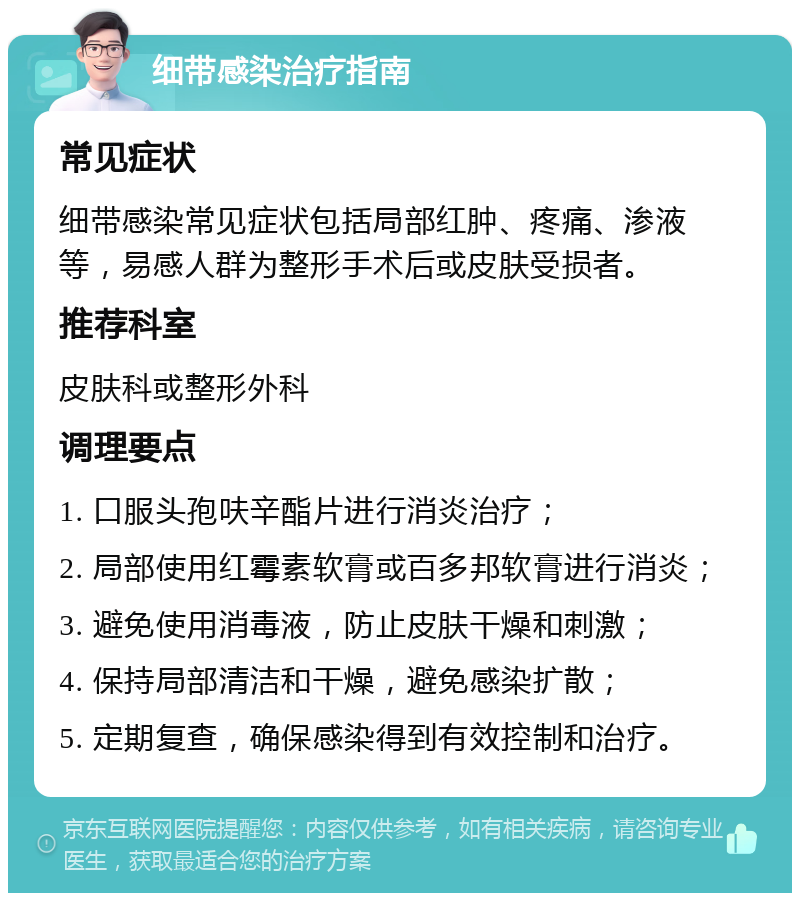 细带感染治疗指南 常见症状 细带感染常见症状包括局部红肿、疼痛、渗液等，易感人群为整形手术后或皮肤受损者。 推荐科室 皮肤科或整形外科 调理要点 1. 口服头孢呋辛酯片进行消炎治疗； 2. 局部使用红霉素软膏或百多邦软膏进行消炎； 3. 避免使用消毒液，防止皮肤干燥和刺激； 4. 保持局部清洁和干燥，避免感染扩散； 5. 定期复查，确保感染得到有效控制和治疗。