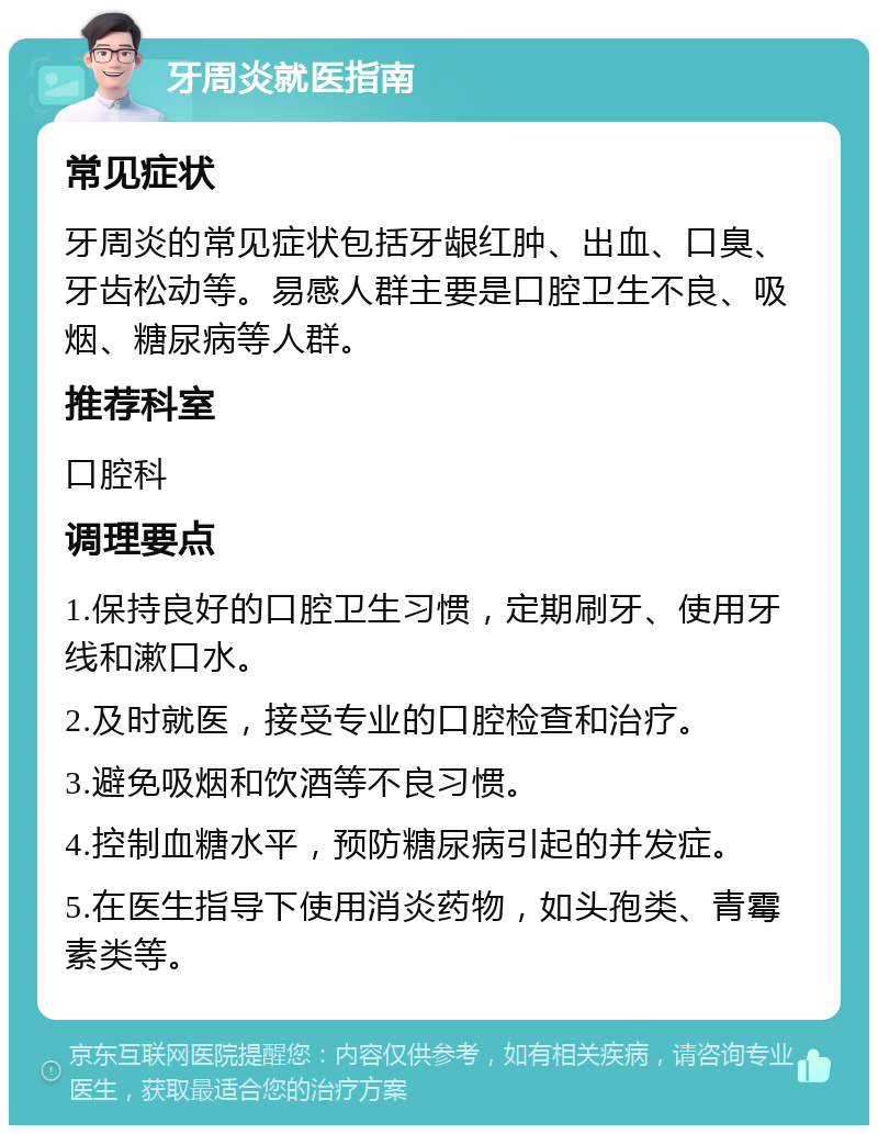 牙周炎就医指南 常见症状 牙周炎的常见症状包括牙龈红肿、出血、口臭、牙齿松动等。易感人群主要是口腔卫生不良、吸烟、糖尿病等人群。 推荐科室 口腔科 调理要点 1.保持良好的口腔卫生习惯，定期刷牙、使用牙线和漱口水。 2.及时就医，接受专业的口腔检查和治疗。 3.避免吸烟和饮酒等不良习惯。 4.控制血糖水平，预防糖尿病引起的并发症。 5.在医生指导下使用消炎药物，如头孢类、青霉素类等。