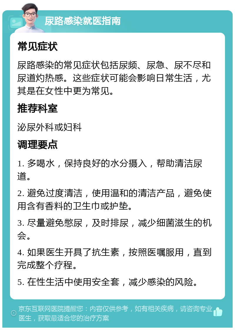 尿路感染就医指南 常见症状 尿路感染的常见症状包括尿频、尿急、尿不尽和尿道灼热感。这些症状可能会影响日常生活，尤其是在女性中更为常见。 推荐科室 泌尿外科或妇科 调理要点 1. 多喝水，保持良好的水分摄入，帮助清洁尿道。 2. 避免过度清洁，使用温和的清洁产品，避免使用含有香料的卫生巾或护垫。 3. 尽量避免憋尿，及时排尿，减少细菌滋生的机会。 4. 如果医生开具了抗生素，按照医嘱服用，直到完成整个疗程。 5. 在性生活中使用安全套，减少感染的风险。