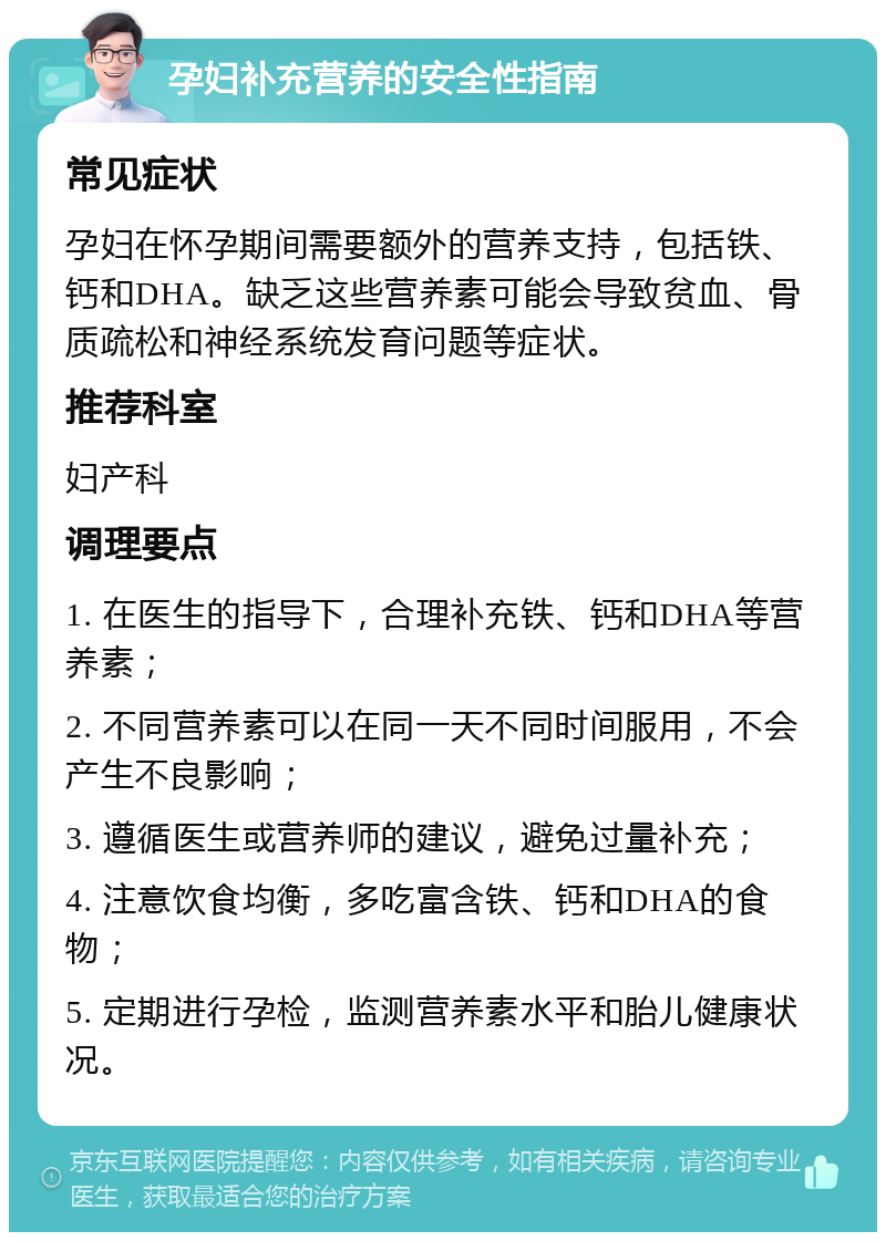 孕妇补充营养的安全性指南 常见症状 孕妇在怀孕期间需要额外的营养支持，包括铁、钙和DHA。缺乏这些营养素可能会导致贫血、骨质疏松和神经系统发育问题等症状。 推荐科室 妇产科 调理要点 1. 在医生的指导下，合理补充铁、钙和DHA等营养素； 2. 不同营养素可以在同一天不同时间服用，不会产生不良影响； 3. 遵循医生或营养师的建议，避免过量补充； 4. 注意饮食均衡，多吃富含铁、钙和DHA的食物； 5. 定期进行孕检，监测营养素水平和胎儿健康状况。