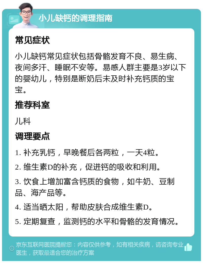 小儿缺钙的调理指南 常见症状 小儿缺钙常见症状包括骨骼发育不良、易生病、夜间多汗、睡眠不安等。易感人群主要是3岁以下的婴幼儿，特别是断奶后未及时补充钙质的宝宝。 推荐科室 儿科 调理要点 1. 补充乳钙，早晚餐后各两粒，一天4粒。 2. 维生素D的补充，促进钙的吸收和利用。 3. 饮食上增加富含钙质的食物，如牛奶、豆制品、海产品等。 4. 适当晒太阳，帮助皮肤合成维生素D。 5. 定期复查，监测钙的水平和骨骼的发育情况。