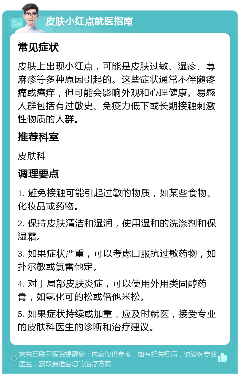 皮肤小红点就医指南 常见症状 皮肤上出现小红点，可能是皮肤过敏、湿疹、荨麻疹等多种原因引起的。这些症状通常不伴随疼痛或瘙痒，但可能会影响外观和心理健康。易感人群包括有过敏史、免疫力低下或长期接触刺激性物质的人群。 推荐科室 皮肤科 调理要点 1. 避免接触可能引起过敏的物质，如某些食物、化妆品或药物。 2. 保持皮肤清洁和湿润，使用温和的洗涤剂和保湿霜。 3. 如果症状严重，可以考虑口服抗过敏药物，如扑尔敏或氯雷他定。 4. 对于局部皮肤炎症，可以使用外用类固醇药膏，如氢化可的松或倍他米松。 5. 如果症状持续或加重，应及时就医，接受专业的皮肤科医生的诊断和治疗建议。