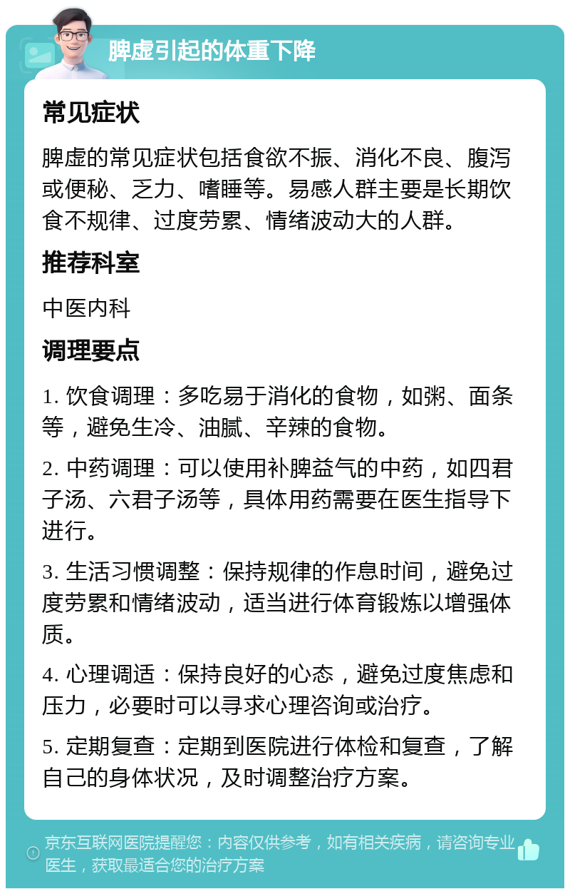 脾虚引起的体重下降 常见症状 脾虚的常见症状包括食欲不振、消化不良、腹泻或便秘、乏力、嗜睡等。易感人群主要是长期饮食不规律、过度劳累、情绪波动大的人群。 推荐科室 中医内科 调理要点 1. 饮食调理：多吃易于消化的食物，如粥、面条等，避免生冷、油腻、辛辣的食物。 2. 中药调理：可以使用补脾益气的中药，如四君子汤、六君子汤等，具体用药需要在医生指导下进行。 3. 生活习惯调整：保持规律的作息时间，避免过度劳累和情绪波动，适当进行体育锻炼以增强体质。 4. 心理调适：保持良好的心态，避免过度焦虑和压力，必要时可以寻求心理咨询或治疗。 5. 定期复查：定期到医院进行体检和复查，了解自己的身体状况，及时调整治疗方案。