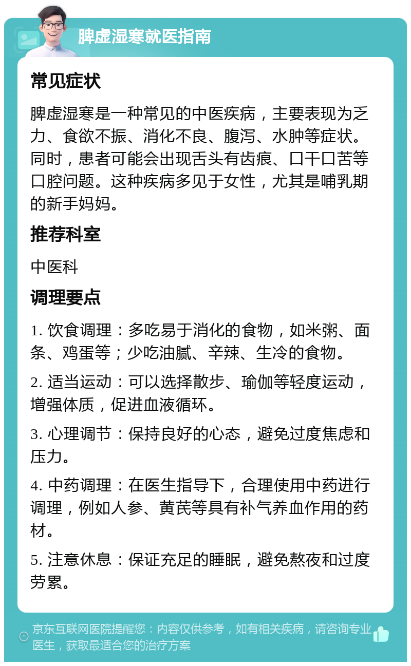 脾虚湿寒就医指南 常见症状 脾虚湿寒是一种常见的中医疾病，主要表现为乏力、食欲不振、消化不良、腹泻、水肿等症状。同时，患者可能会出现舌头有齿痕、口干口苦等口腔问题。这种疾病多见于女性，尤其是哺乳期的新手妈妈。 推荐科室 中医科 调理要点 1. 饮食调理：多吃易于消化的食物，如米粥、面条、鸡蛋等；少吃油腻、辛辣、生冷的食物。 2. 适当运动：可以选择散步、瑜伽等轻度运动，增强体质，促进血液循环。 3. 心理调节：保持良好的心态，避免过度焦虑和压力。 4. 中药调理：在医生指导下，合理使用中药进行调理，例如人参、黄芪等具有补气养血作用的药材。 5. 注意休息：保证充足的睡眠，避免熬夜和过度劳累。