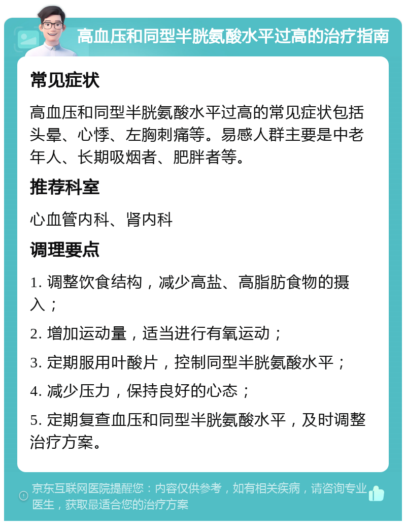 高血压和同型半胱氨酸水平过高的治疗指南 常见症状 高血压和同型半胱氨酸水平过高的常见症状包括头晕、心悸、左胸刺痛等。易感人群主要是中老年人、长期吸烟者、肥胖者等。 推荐科室 心血管内科、肾内科 调理要点 1. 调整饮食结构，减少高盐、高脂肪食物的摄入； 2. 增加运动量，适当进行有氧运动； 3. 定期服用叶酸片，控制同型半胱氨酸水平； 4. 减少压力，保持良好的心态； 5. 定期复查血压和同型半胱氨酸水平，及时调整治疗方案。