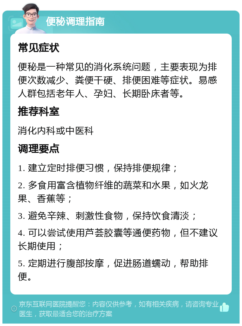 便秘调理指南 常见症状 便秘是一种常见的消化系统问题，主要表现为排便次数减少、粪便干硬、排便困难等症状。易感人群包括老年人、孕妇、长期卧床者等。 推荐科室 消化内科或中医科 调理要点 1. 建立定时排便习惯，保持排便规律； 2. 多食用富含植物纤维的蔬菜和水果，如火龙果、香蕉等； 3. 避免辛辣、刺激性食物，保持饮食清淡； 4. 可以尝试使用芦荟胶囊等通便药物，但不建议长期使用； 5. 定期进行腹部按摩，促进肠道蠕动，帮助排便。