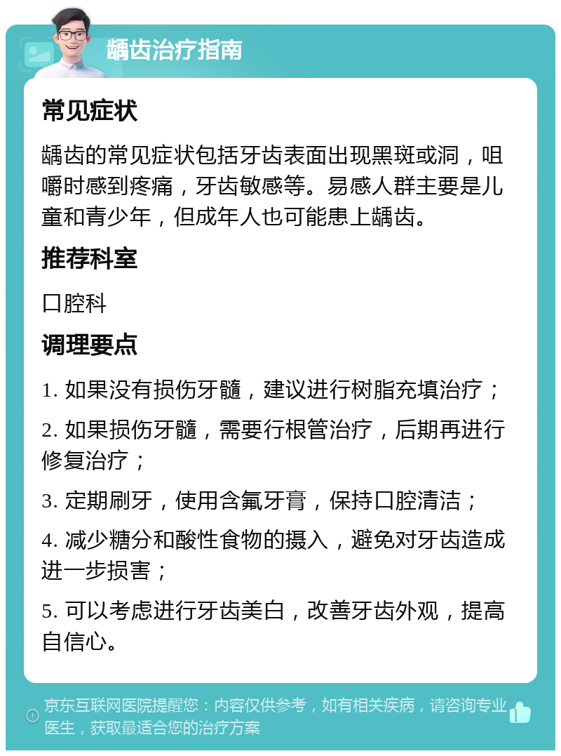 龋齿治疗指南 常见症状 龋齿的常见症状包括牙齿表面出现黑斑或洞，咀嚼时感到疼痛，牙齿敏感等。易感人群主要是儿童和青少年，但成年人也可能患上龋齿。 推荐科室 口腔科 调理要点 1. 如果没有损伤牙髓，建议进行树脂充填治疗； 2. 如果损伤牙髓，需要行根管治疗，后期再进行修复治疗； 3. 定期刷牙，使用含氟牙膏，保持口腔清洁； 4. 减少糖分和酸性食物的摄入，避免对牙齿造成进一步损害； 5. 可以考虑进行牙齿美白，改善牙齿外观，提高自信心。