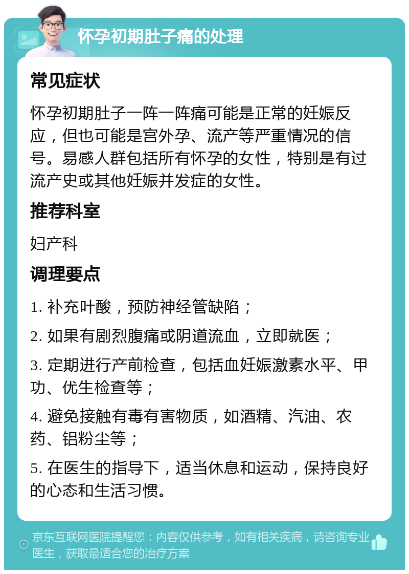 怀孕初期肚子痛的处理 常见症状 怀孕初期肚子一阵一阵痛可能是正常的妊娠反应，但也可能是宫外孕、流产等严重情况的信号。易感人群包括所有怀孕的女性，特别是有过流产史或其他妊娠并发症的女性。 推荐科室 妇产科 调理要点 1. 补充叶酸，预防神经管缺陷； 2. 如果有剧烈腹痛或阴道流血，立即就医； 3. 定期进行产前检查，包括血妊娠激素水平、甲功、优生检查等； 4. 避免接触有毒有害物质，如酒精、汽油、农药、铝粉尘等； 5. 在医生的指导下，适当休息和运动，保持良好的心态和生活习惯。