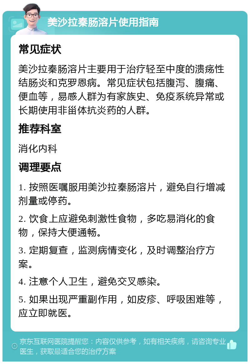 美沙拉秦肠溶片使用指南 常见症状 美沙拉秦肠溶片主要用于治疗轻至中度的溃疡性结肠炎和克罗恩病。常见症状包括腹泻、腹痛、便血等，易感人群为有家族史、免疫系统异常或长期使用非甾体抗炎药的人群。 推荐科室 消化内科 调理要点 1. 按照医嘱服用美沙拉秦肠溶片，避免自行增减剂量或停药。 2. 饮食上应避免刺激性食物，多吃易消化的食物，保持大便通畅。 3. 定期复查，监测病情变化，及时调整治疗方案。 4. 注意个人卫生，避免交叉感染。 5. 如果出现严重副作用，如皮疹、呼吸困难等，应立即就医。