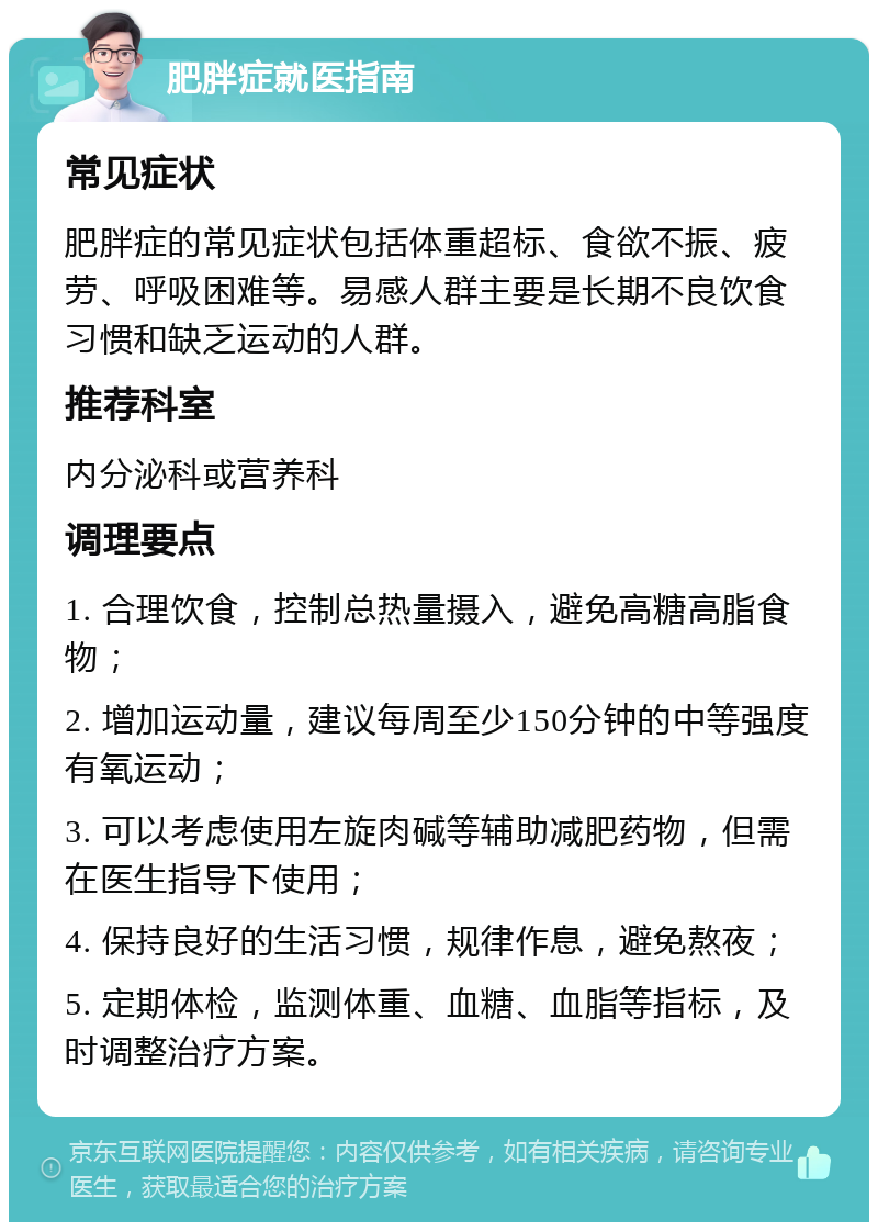 肥胖症就医指南 常见症状 肥胖症的常见症状包括体重超标、食欲不振、疲劳、呼吸困难等。易感人群主要是长期不良饮食习惯和缺乏运动的人群。 推荐科室 内分泌科或营养科 调理要点 1. 合理饮食，控制总热量摄入，避免高糖高脂食物； 2. 增加运动量，建议每周至少150分钟的中等强度有氧运动； 3. 可以考虑使用左旋肉碱等辅助减肥药物，但需在医生指导下使用； 4. 保持良好的生活习惯，规律作息，避免熬夜； 5. 定期体检，监测体重、血糖、血脂等指标，及时调整治疗方案。