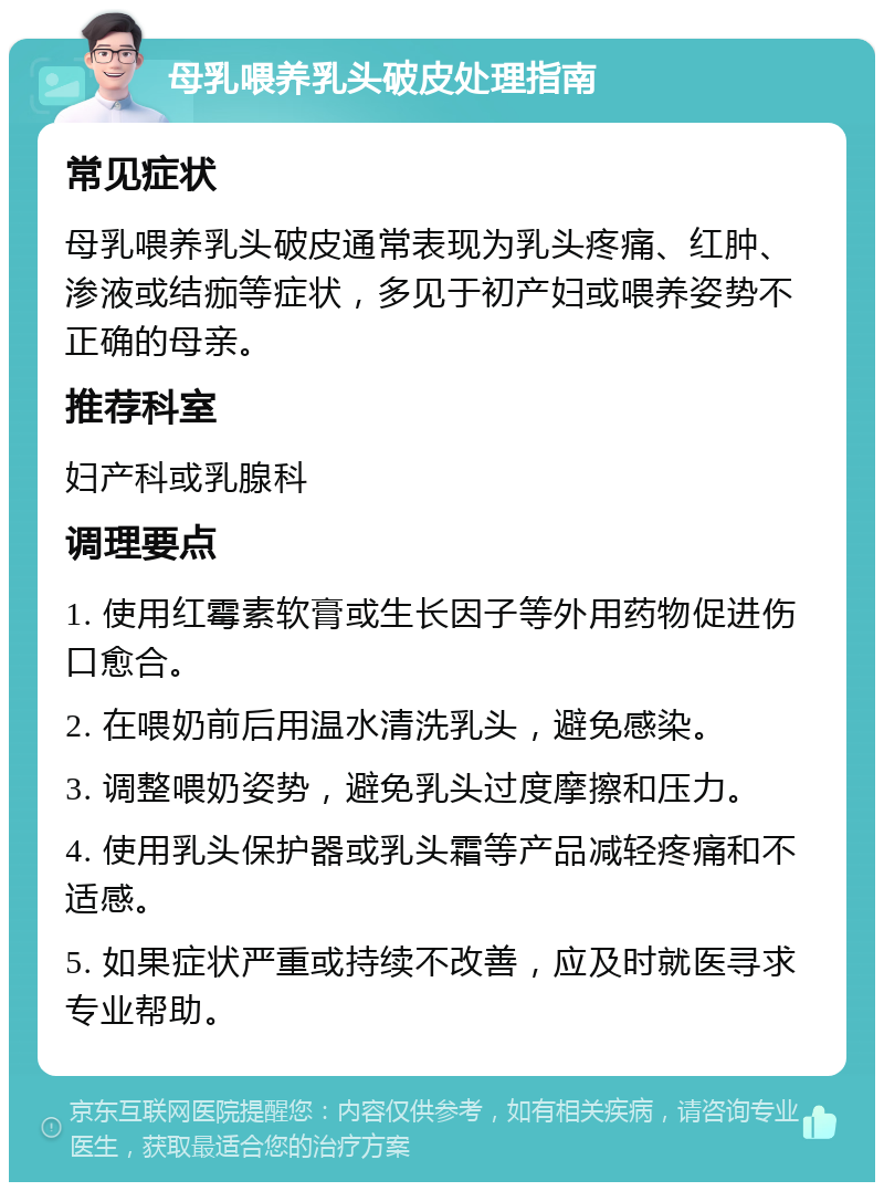 母乳喂养乳头破皮处理指南 常见症状 母乳喂养乳头破皮通常表现为乳头疼痛、红肿、渗液或结痂等症状，多见于初产妇或喂养姿势不正确的母亲。 推荐科室 妇产科或乳腺科 调理要点 1. 使用红霉素软膏或生长因子等外用药物促进伤口愈合。 2. 在喂奶前后用温水清洗乳头，避免感染。 3. 调整喂奶姿势，避免乳头过度摩擦和压力。 4. 使用乳头保护器或乳头霜等产品减轻疼痛和不适感。 5. 如果症状严重或持续不改善，应及时就医寻求专业帮助。