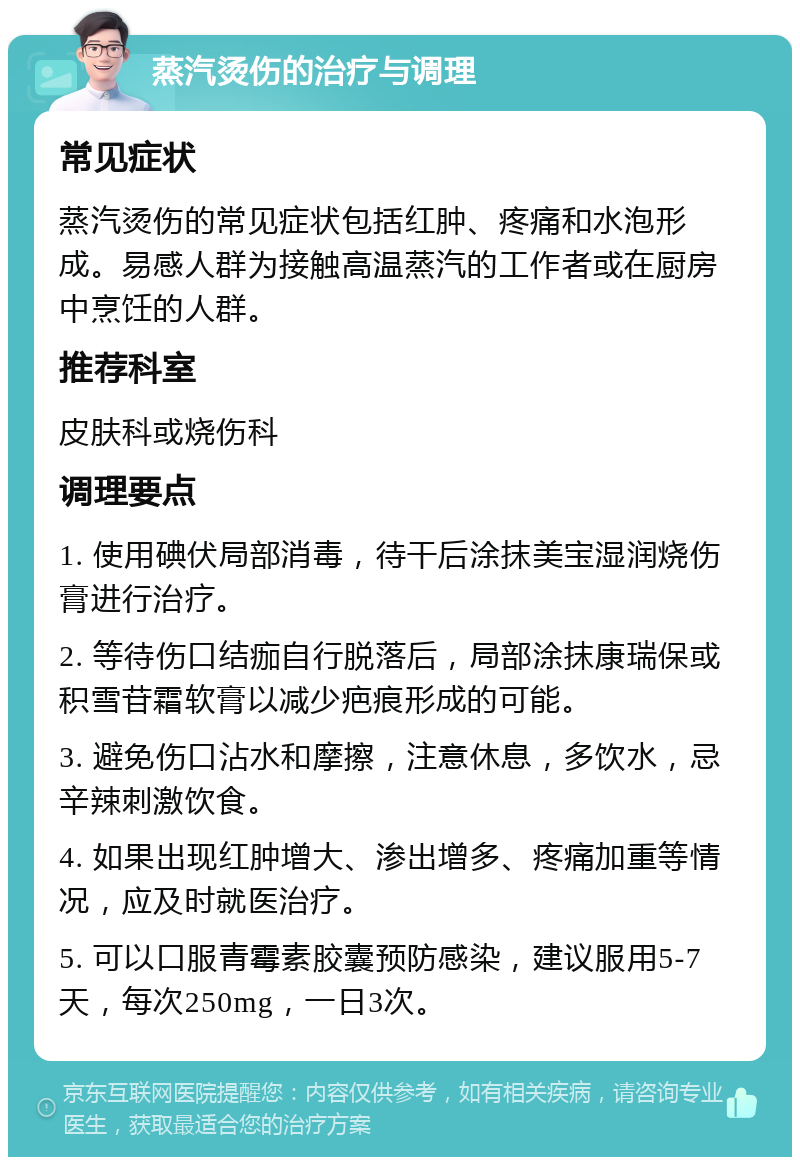 蒸汽烫伤的治疗与调理 常见症状 蒸汽烫伤的常见症状包括红肿、疼痛和水泡形成。易感人群为接触高温蒸汽的工作者或在厨房中烹饪的人群。 推荐科室 皮肤科或烧伤科 调理要点 1. 使用碘伏局部消毒，待干后涂抹美宝湿润烧伤膏进行治疗。 2. 等待伤口结痂自行脱落后，局部涂抹康瑞保或积雪苷霜软膏以减少疤痕形成的可能。 3. 避免伤口沾水和摩擦，注意休息，多饮水，忌辛辣刺激饮食。 4. 如果出现红肿增大、渗出增多、疼痛加重等情况，应及时就医治疗。 5. 可以口服青霉素胶囊预防感染，建议服用5-7天，每次250mg，一日3次。