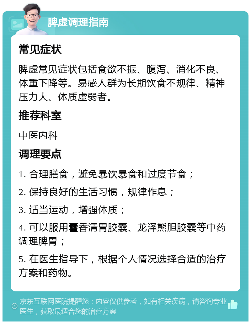 脾虚调理指南 常见症状 脾虚常见症状包括食欲不振、腹泻、消化不良、体重下降等。易感人群为长期饮食不规律、精神压力大、体质虚弱者。 推荐科室 中医内科 调理要点 1. 合理膳食，避免暴饮暴食和过度节食； 2. 保持良好的生活习惯，规律作息； 3. 适当运动，增强体质； 4. 可以服用藿香清胃胶囊、龙泽熊胆胶囊等中药调理脾胃； 5. 在医生指导下，根据个人情况选择合适的治疗方案和药物。