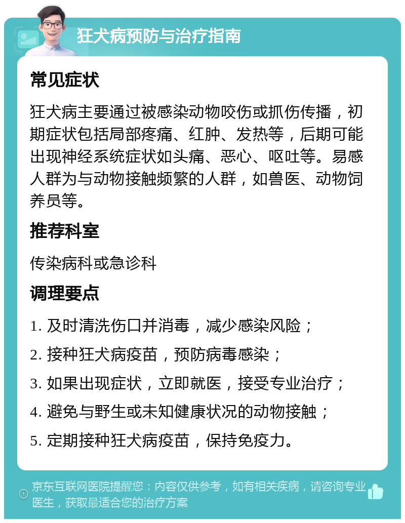 狂犬病预防与治疗指南 常见症状 狂犬病主要通过被感染动物咬伤或抓伤传播，初期症状包括局部疼痛、红肿、发热等，后期可能出现神经系统症状如头痛、恶心、呕吐等。易感人群为与动物接触频繁的人群，如兽医、动物饲养员等。 推荐科室 传染病科或急诊科 调理要点 1. 及时清洗伤口并消毒，减少感染风险； 2. 接种狂犬病疫苗，预防病毒感染； 3. 如果出现症状，立即就医，接受专业治疗； 4. 避免与野生或未知健康状况的动物接触； 5. 定期接种狂犬病疫苗，保持免疫力。