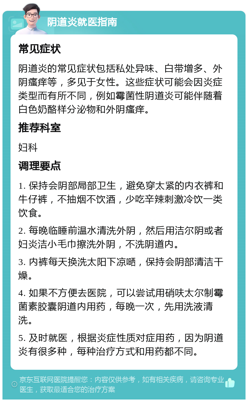 阴道炎就医指南 常见症状 阴道炎的常见症状包括私处异味、白带增多、外阴瘙痒等，多见于女性。这些症状可能会因炎症类型而有所不同，例如霉菌性阴道炎可能伴随着白色奶酪样分泌物和外阴瘙痒。 推荐科室 妇科 调理要点 1. 保持会阴部局部卫生，避免穿太紧的内衣裤和牛仔裤，不抽烟不饮酒，少吃辛辣刺激冷饮一类饮食。 2. 每晚临睡前温水清洗外阴，然后用洁尔阴或者妇炎洁小毛巾擦洗外阴，不洗阴道内。 3. 内裤每天换洗太阳下凉嗮，保持会阴部清洁干燥。 4. 如果不方便去医院，可以尝试用硝呋太尔制霉菌素胶囊阴道内用药，每晚一次，先用洗液清洗。 5. 及时就医，根据炎症性质对症用药，因为阴道炎有很多种，每种治疗方式和用药都不同。